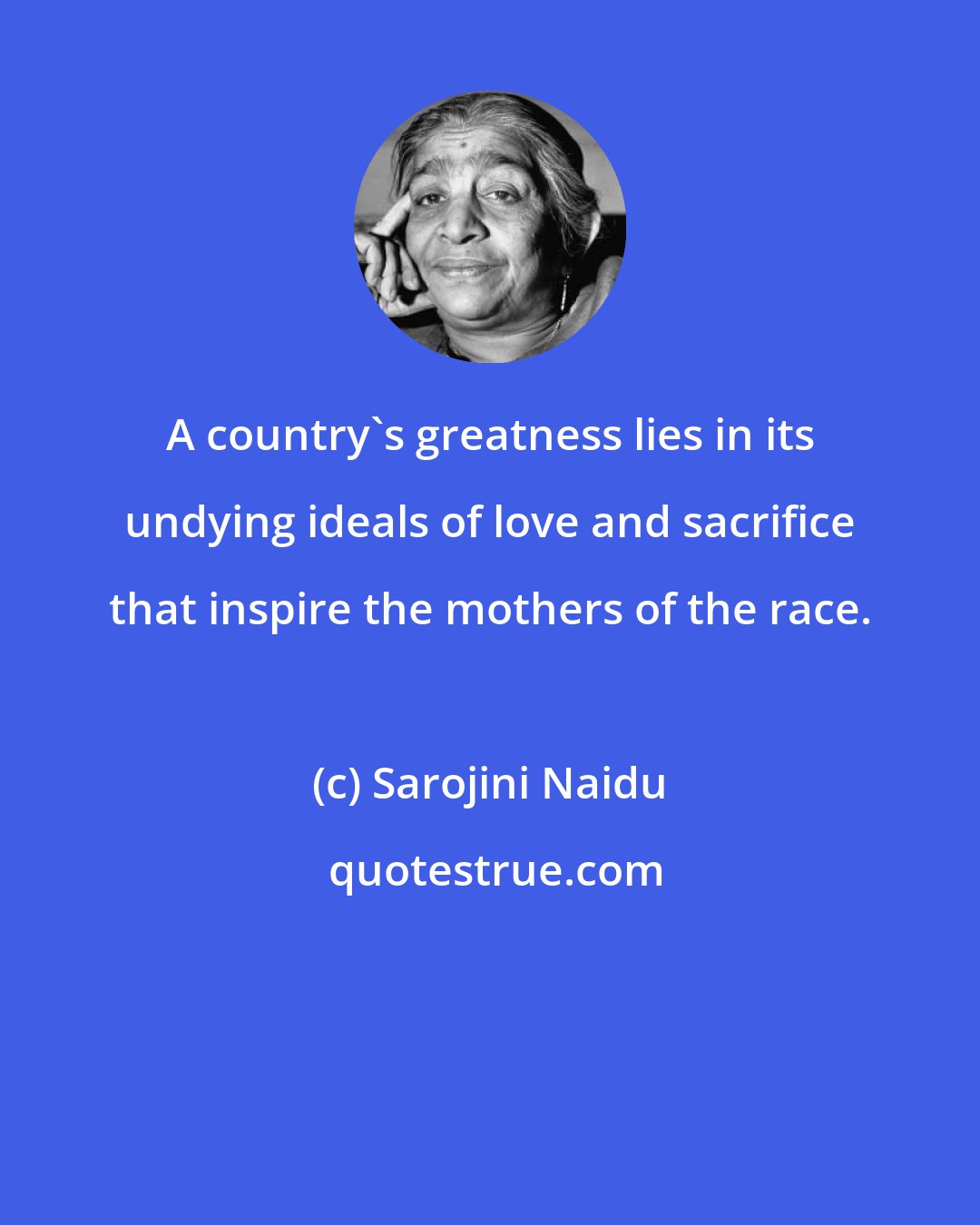 Sarojini Naidu: A country's greatness lies in its undying ideals of love and sacrifice that inspire the mothers of the race.