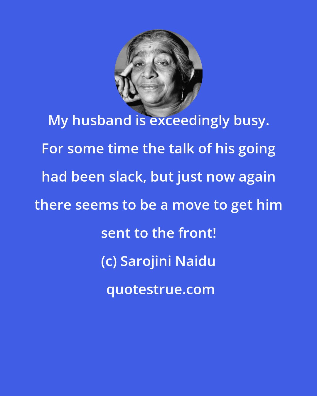 Sarojini Naidu: My husband is exceedingly busy. For some time the talk of his going had been slack, but just now again there seems to be a move to get him sent to the front!