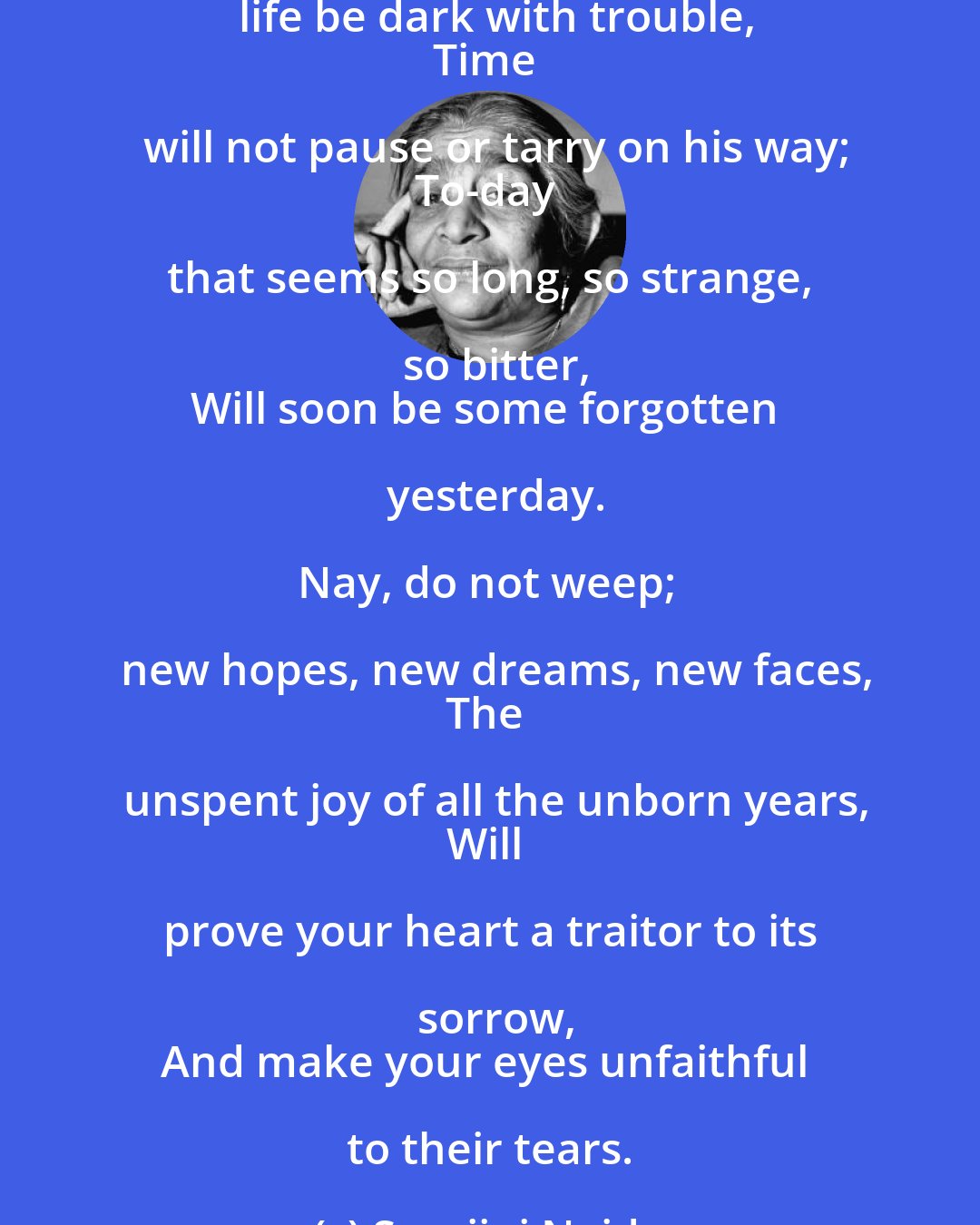 Sarojini Naidu: Nay, do not grieve tho' life be full of sadness,
Dawn will not veil her spleandor for your grief,
Nor spring deny their bright, appointed beauty
To lotus blossom and ashoka leaf.

Nay, do not pine, tho' life be dark with trouble,
Time will not pause or tarry on his way;
To-day that seems so long, so strange, so bitter,
Will soon be some forgotten yesterday.

Nay, do not weep; new hopes, new dreams, new faces,
The unspent joy of all the unborn years,
Will prove your heart a traitor to its sorrow,
And make your eyes unfaithful to their tears.