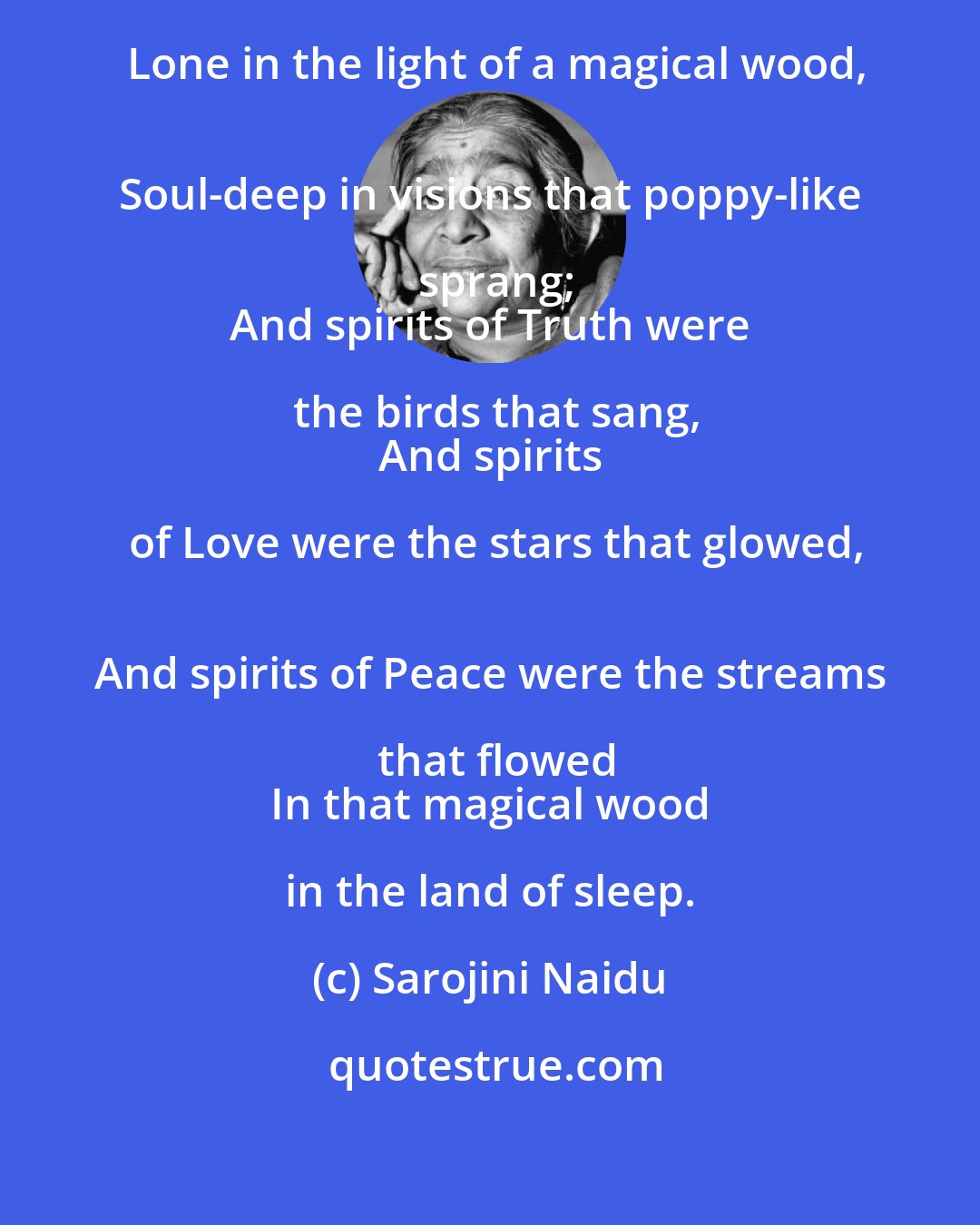 Sarojini Naidu: Once in the dream of a night I stood
 Lone in the light of a magical wood,
 Soul-deep in visions that poppy-like sprang;
 And spirits of Truth were the birds that sang,
 And spirits of Love were the stars that glowed,
 And spirits of Peace were the streams that flowed
 In that magical wood in the land of sleep.