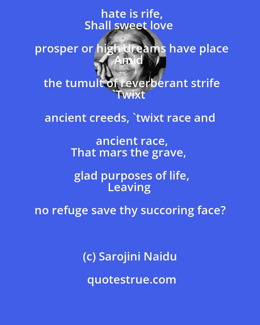 Sarojini Naidu: Shall hope prevail where clamorous hate is rife,
Shall sweet love prosper or high dreams have place
Amid the tumult of reverberant strife
'Twixt ancient creeds, 'twixt race and ancient race,
That mars the grave, glad purposes of life,
Leaving no refuge save thy succoring face?