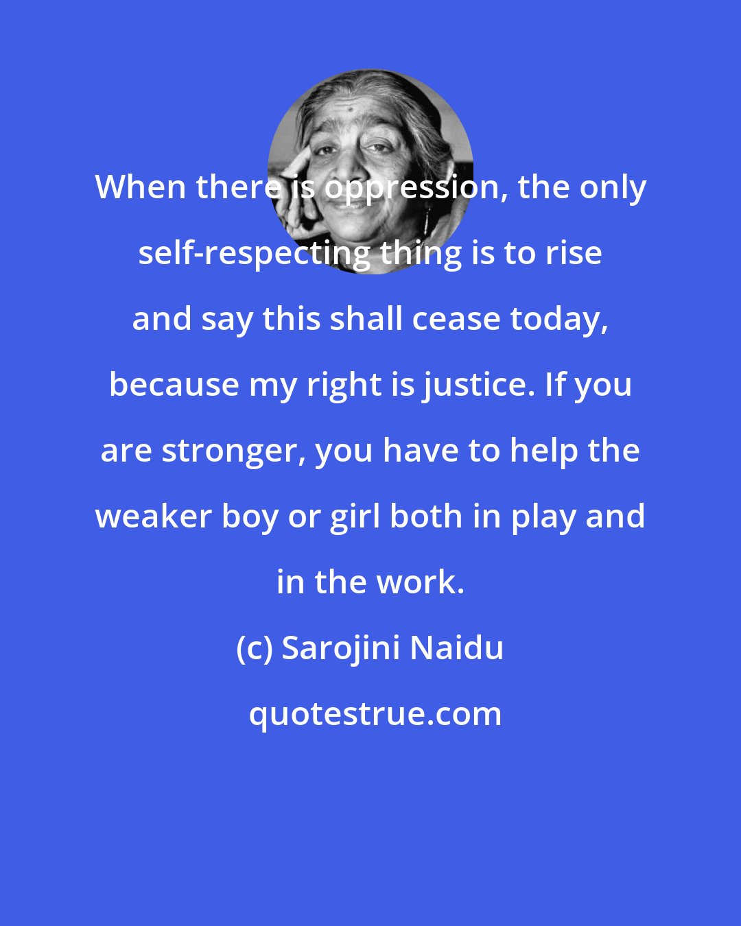 Sarojini Naidu: When there is oppression, the only self-respecting thing is to rise and say this shall cease today, because my right is justice. If you are stronger, you have to help the weaker boy or girl both in play and in the work.