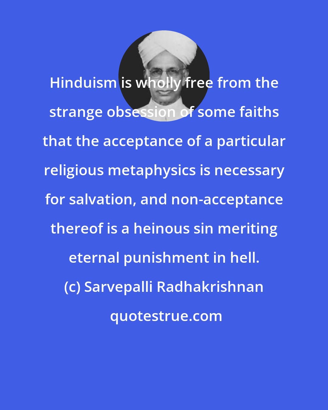 Sarvepalli Radhakrishnan: Hinduism is wholly free from the strange obsession of some faiths that the acceptance of a particular religious metaphysics is necessary for salvation, and non-acceptance thereof is a heinous sin meriting eternal punishment in hell.
