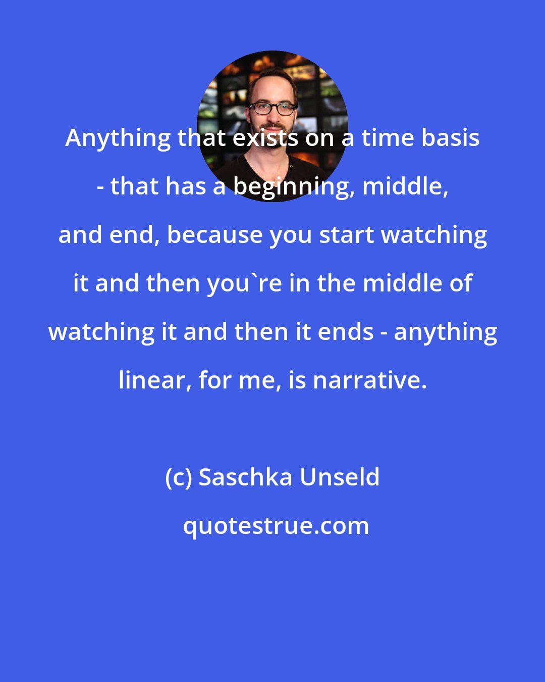 Saschka Unseld: Anything that exists on a time basis - that has a beginning, middle, and end, because you start watching it and then you're in the middle of watching it and then it ends - anything linear, for me, is narrative.