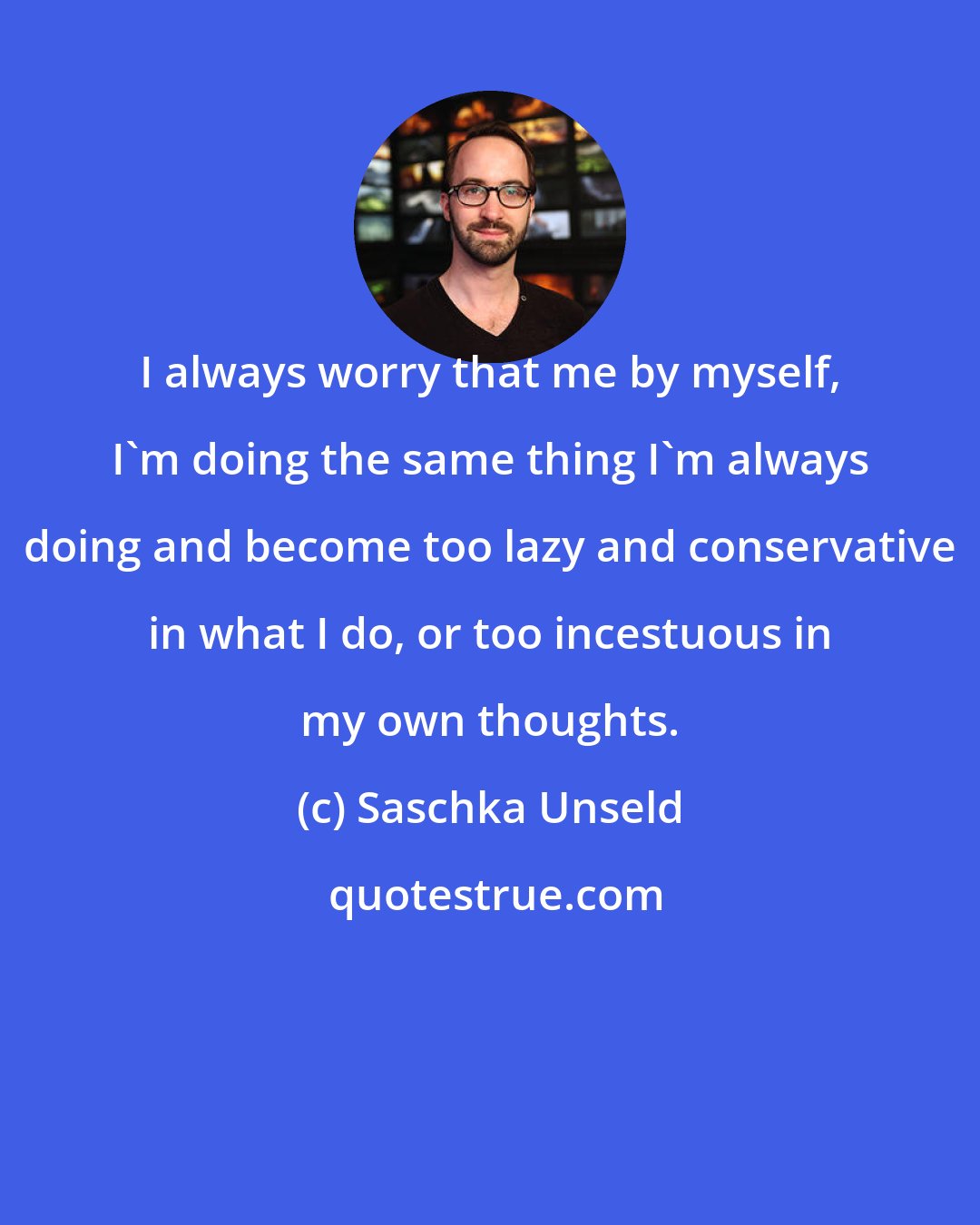 Saschka Unseld: I always worry that me by myself, I'm doing the same thing I'm always doing and become too lazy and conservative in what I do, or too incestuous in my own thoughts.