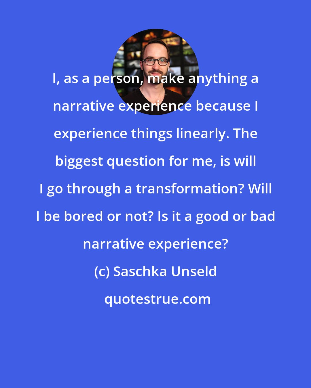 Saschka Unseld: I, as a person, make anything a narrative experience because I experience things linearly. The biggest question for me, is will I go through a transformation? Will I be bored or not? Is it a good or bad narrative experience?