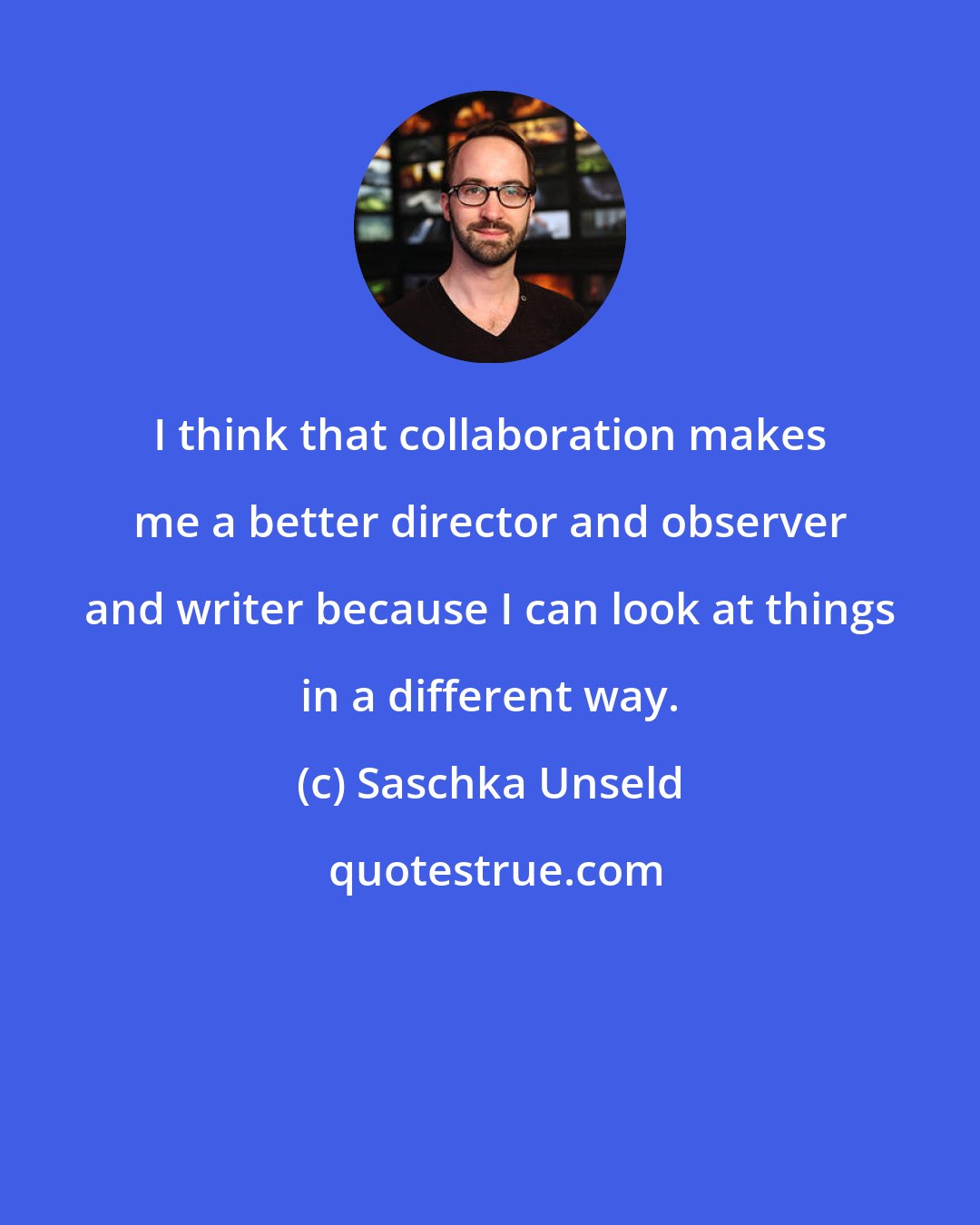 Saschka Unseld: I think that collaboration makes me a better director and observer and writer because I can look at things in a different way.