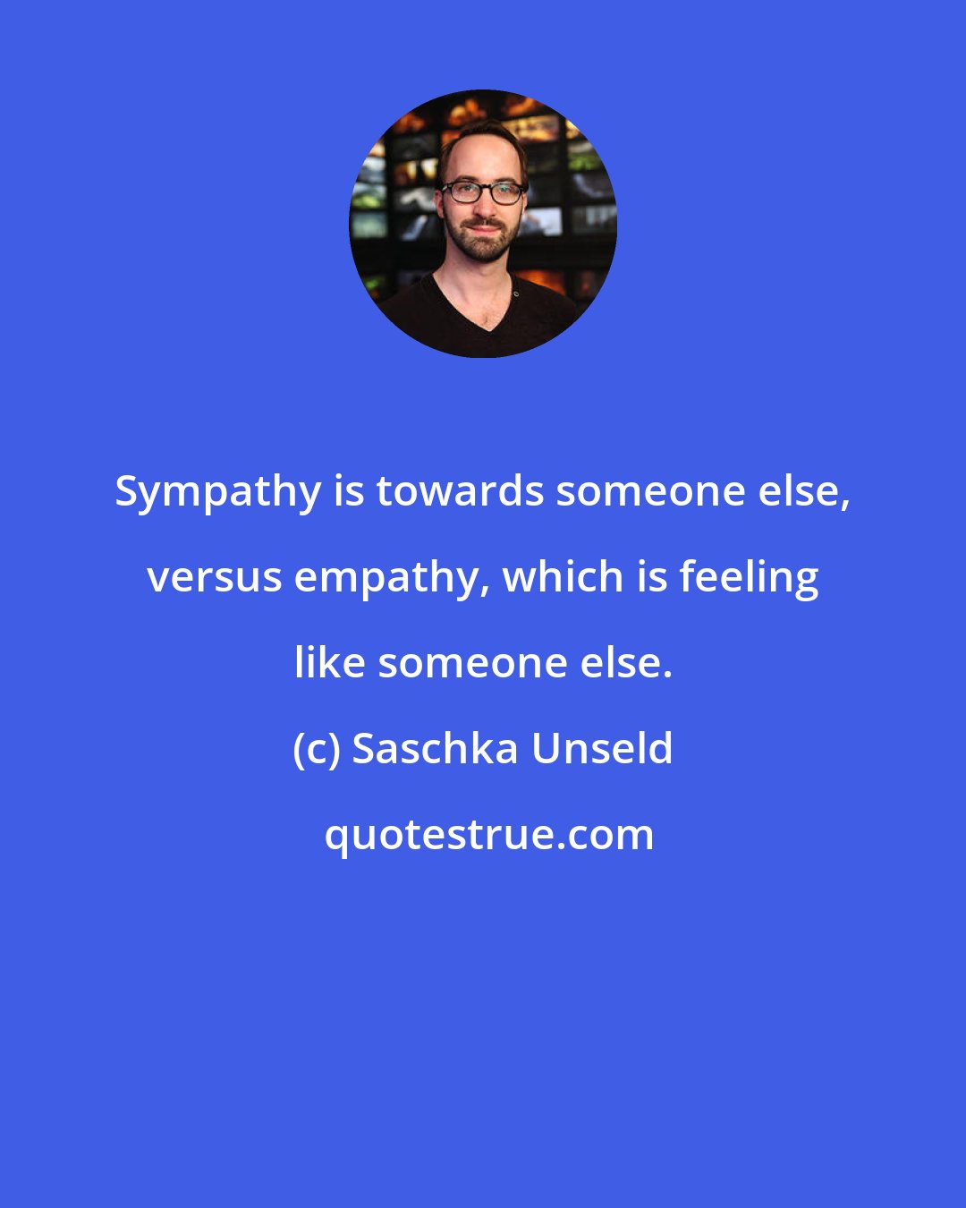 Saschka Unseld: Sympathy is towards someone else, versus empathy, which is feeling like someone else.