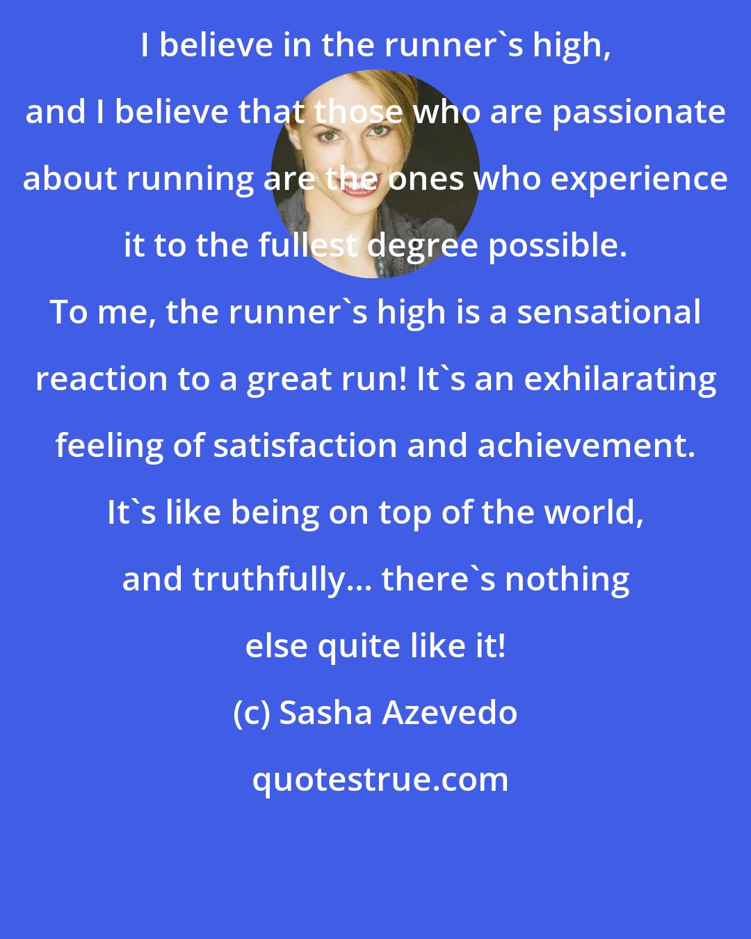 Sasha Azevedo: I believe in the runner's high, and I believe that those who are passionate about running are the ones who experience it to the fullest degree possible. To me, the runner's high is a sensational reaction to a great run! It's an exhilarating feeling of satisfaction and achievement. It's like being on top of the world, and truthfully... there's nothing else quite like it!