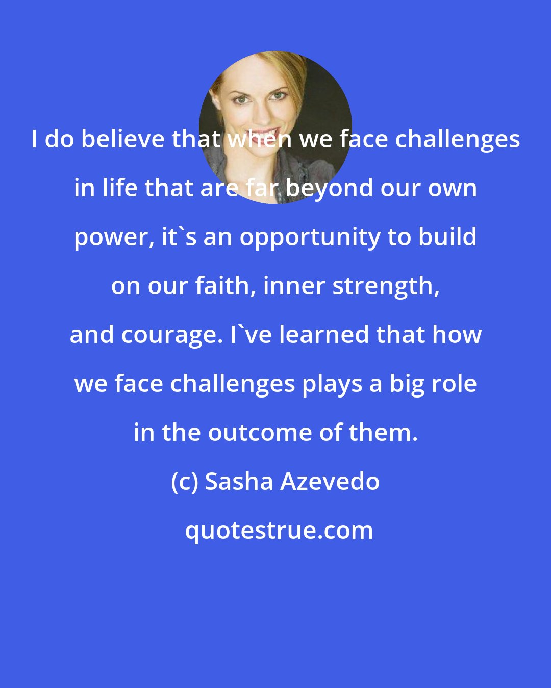 Sasha Azevedo: I do believe that when we face challenges in life that are far beyond our own power, it's an opportunity to build on our faith, inner strength, and courage. I've learned that how we face challenges plays a big role in the outcome of them.