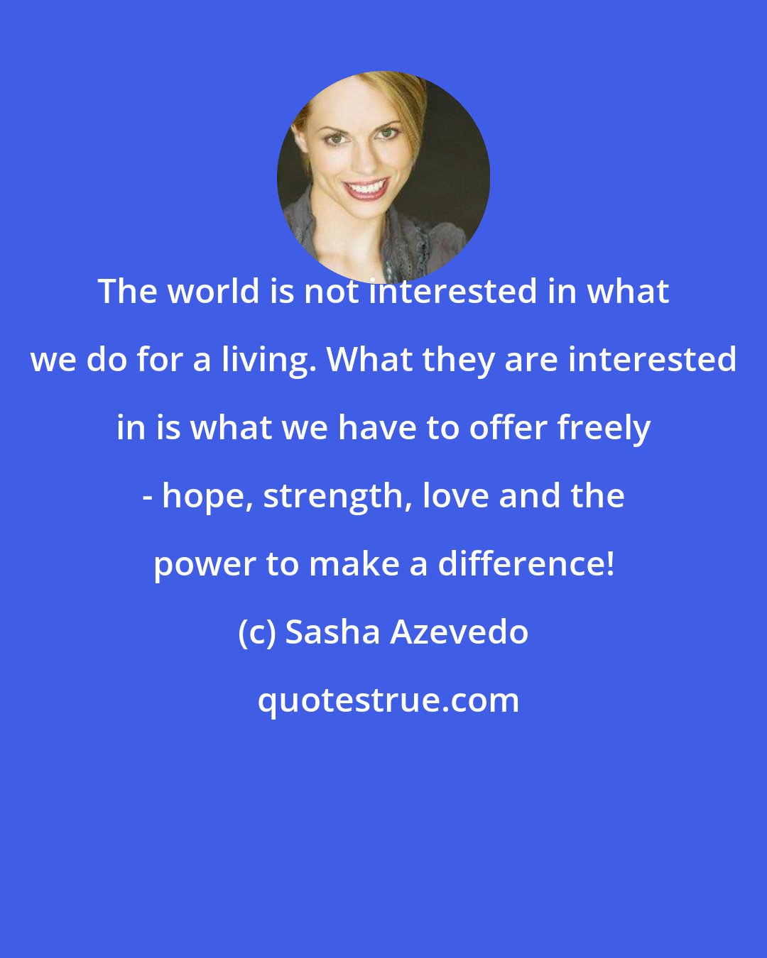 Sasha Azevedo: The world is not interested in what we do for a living. What they are interested in is what we have to offer freely - hope, strength, love and the power to make a difference!