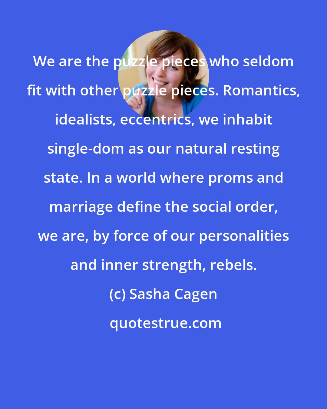 Sasha Cagen: We are the puzzle pieces who seldom fit with other puzzle pieces. Romantics, idealists, eccentrics, we inhabit single-dom as our natural resting state. In a world where proms and marriage define the social order, we are, by force of our personalities and inner strength, rebels.