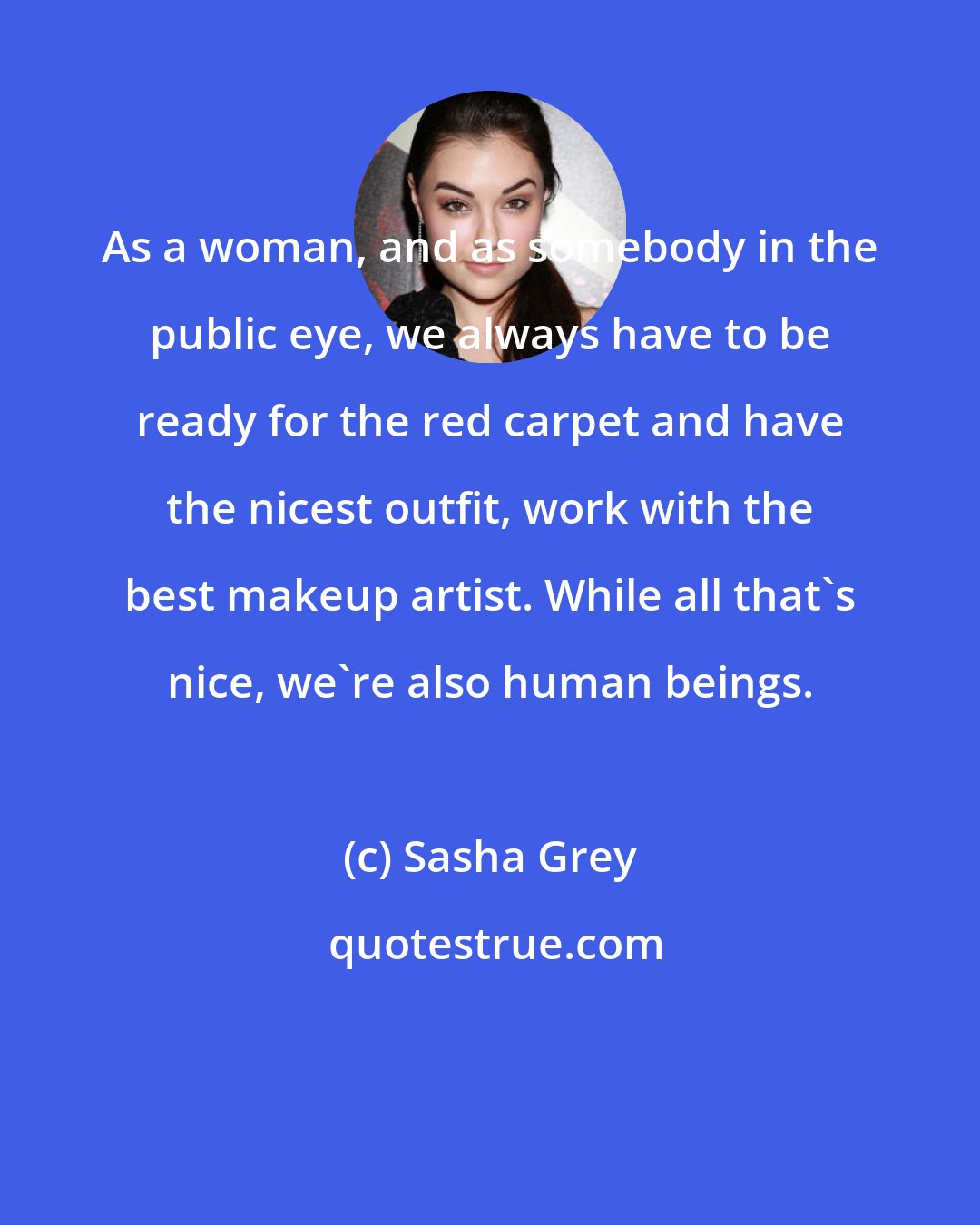 Sasha Grey: As a woman, and as somebody in the public eye, we always have to be ready for the red carpet and have the nicest outfit, work with the best makeup artist. While all that's nice, we're also human beings.