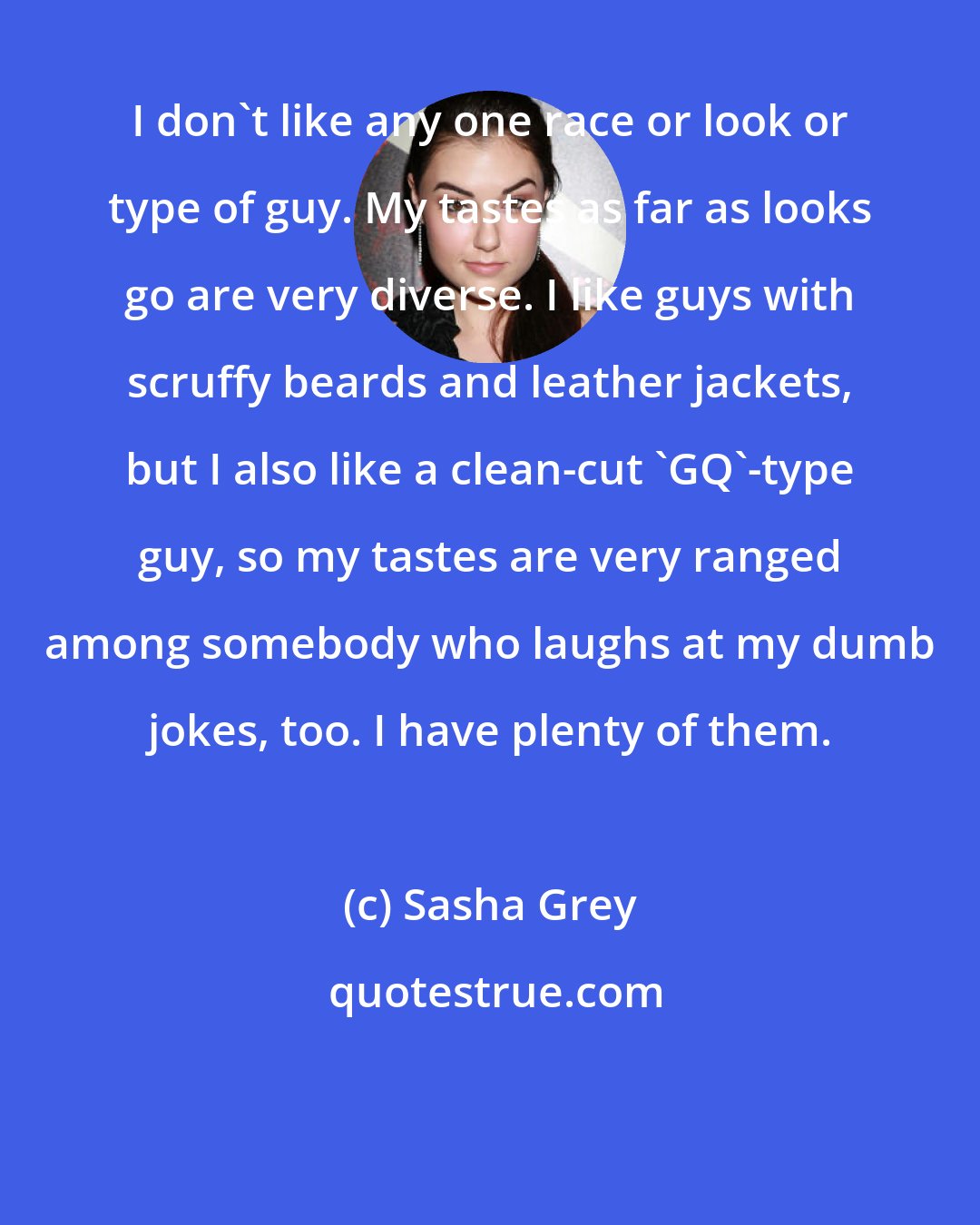 Sasha Grey: I don't like any one race or look or type of guy. My tastes as far as looks go are very diverse. I like guys with scruffy beards and leather jackets, but I also like a clean-cut 'GQ'-type guy, so my tastes are very ranged among somebody who laughs at my dumb jokes, too. I have plenty of them.