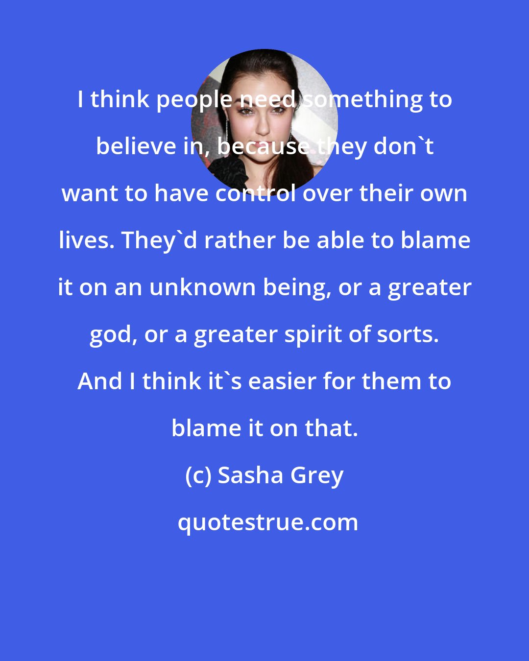 Sasha Grey: I think people need something to believe in, because they don't want to have control over their own lives. They'd rather be able to blame it on an unknown being, or a greater god, or a greater spirit of sorts. And I think it's easier for them to blame it on that.