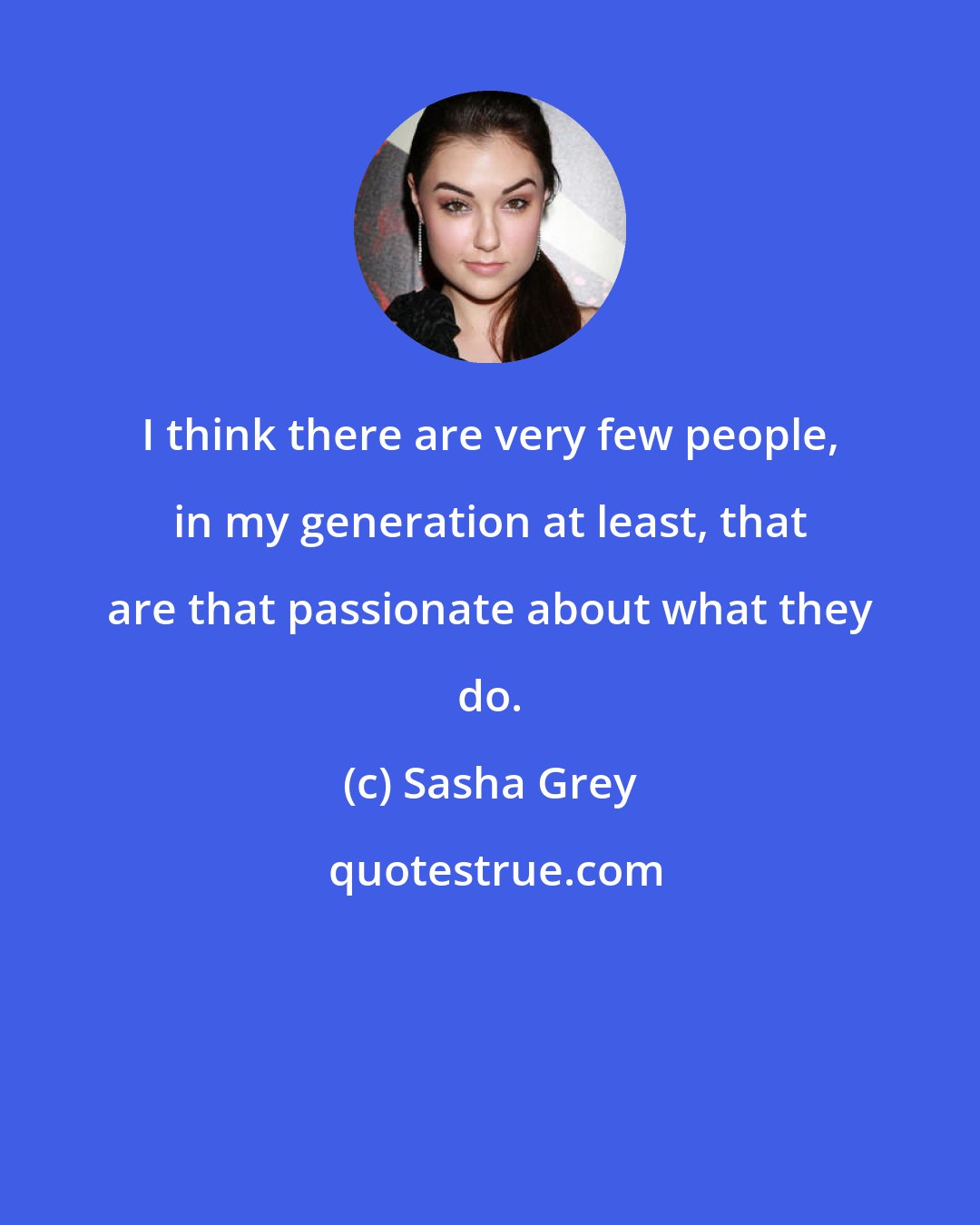 Sasha Grey: I think there are very few people, in my generation at least, that are that passionate about what they do.