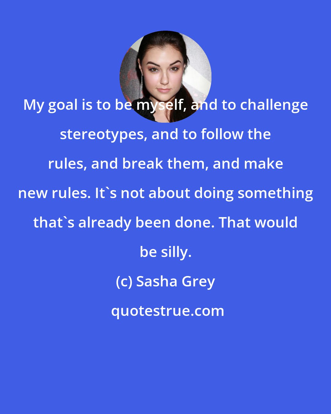 Sasha Grey: My goal is to be myself, and to challenge stereotypes, and to follow the rules, and break them, and make new rules. It's not about doing something that's already been done. That would be silly.