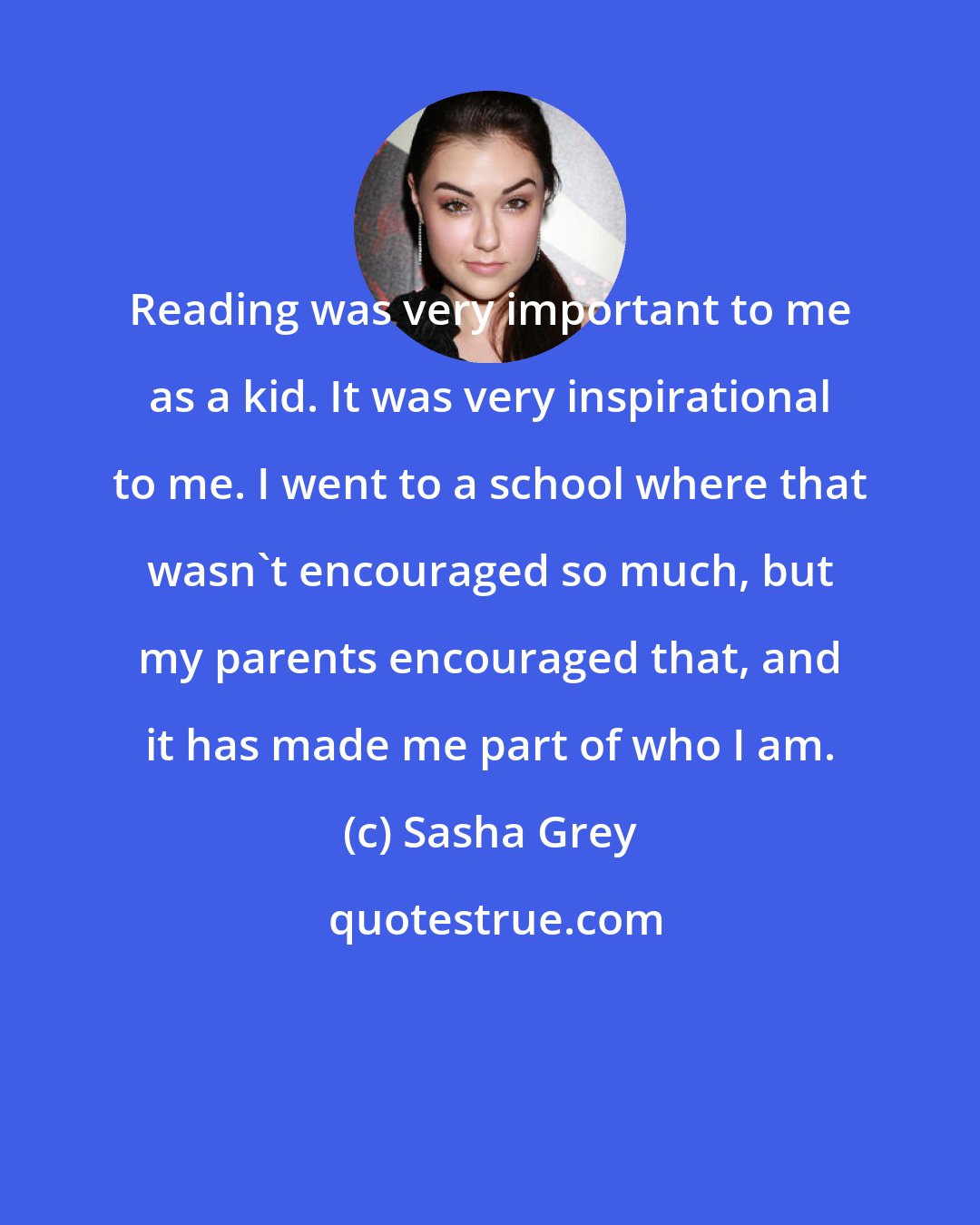 Sasha Grey: Reading was very important to me as a kid. It was very inspirational to me. I went to a school where that wasn't encouraged so much, but my parents encouraged that, and it has made me part of who I am.