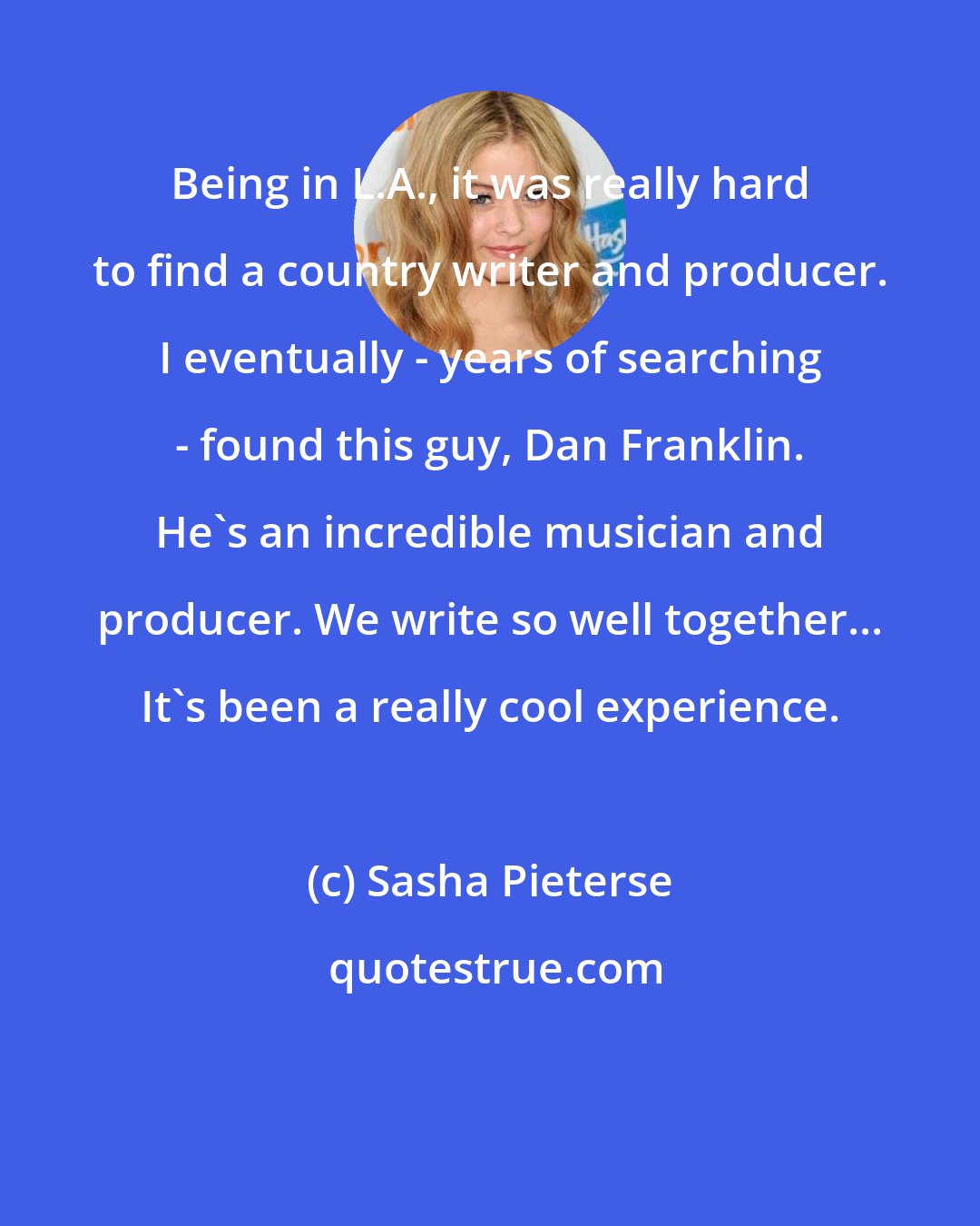 Sasha Pieterse: Being in L.A., it was really hard to find a country writer and producer. I eventually - years of searching - found this guy, Dan Franklin. He's an incredible musician and producer. We write so well together... It's been a really cool experience.