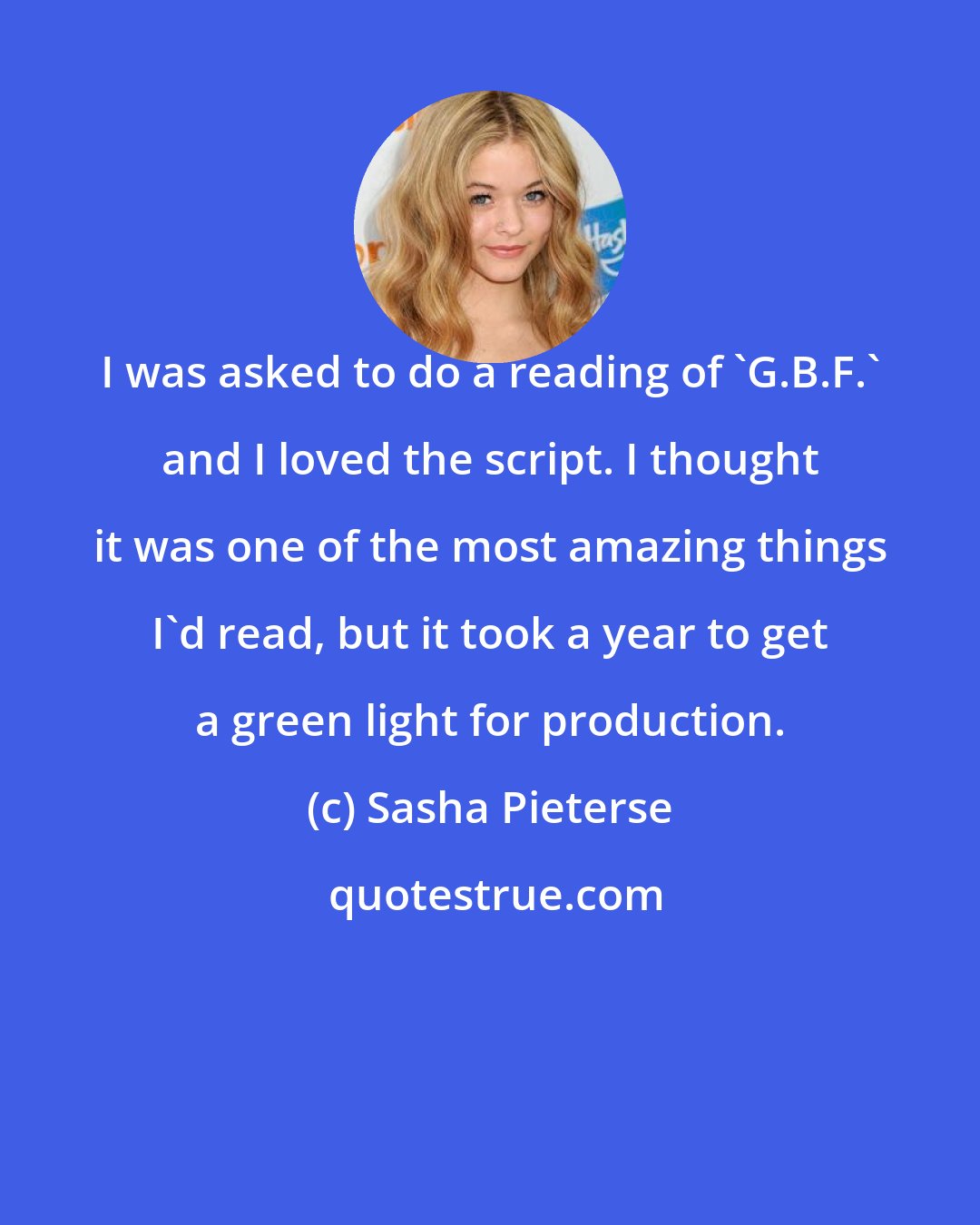 Sasha Pieterse: I was asked to do a reading of 'G.B.F.' and I loved the script. I thought it was one of the most amazing things I'd read, but it took a year to get a green light for production.