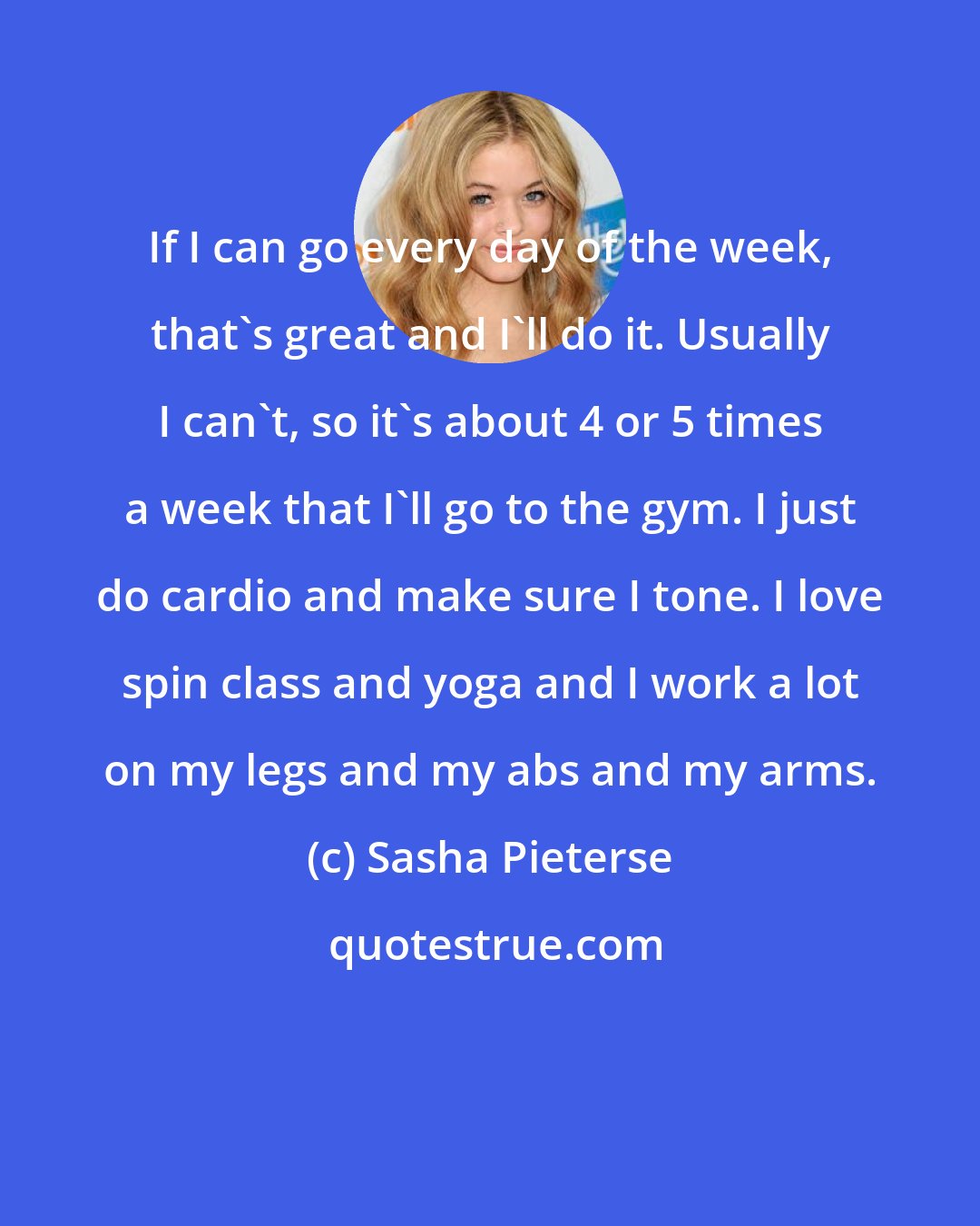 Sasha Pieterse: If I can go every day of the week, that's great and I'll do it. Usually I can't, so it's about 4 or 5 times a week that I'll go to the gym. I just do cardio and make sure I tone. I love spin class and yoga and I work a lot on my legs and my abs and my arms.