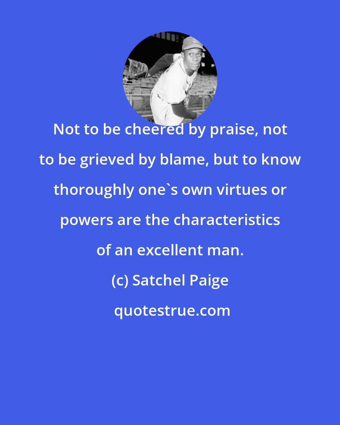 Satchel Paige: Not to be cheered by praise, not to be grieved by blame, but to know thoroughly one's own virtues or powers are the characteristics of an excellent man.