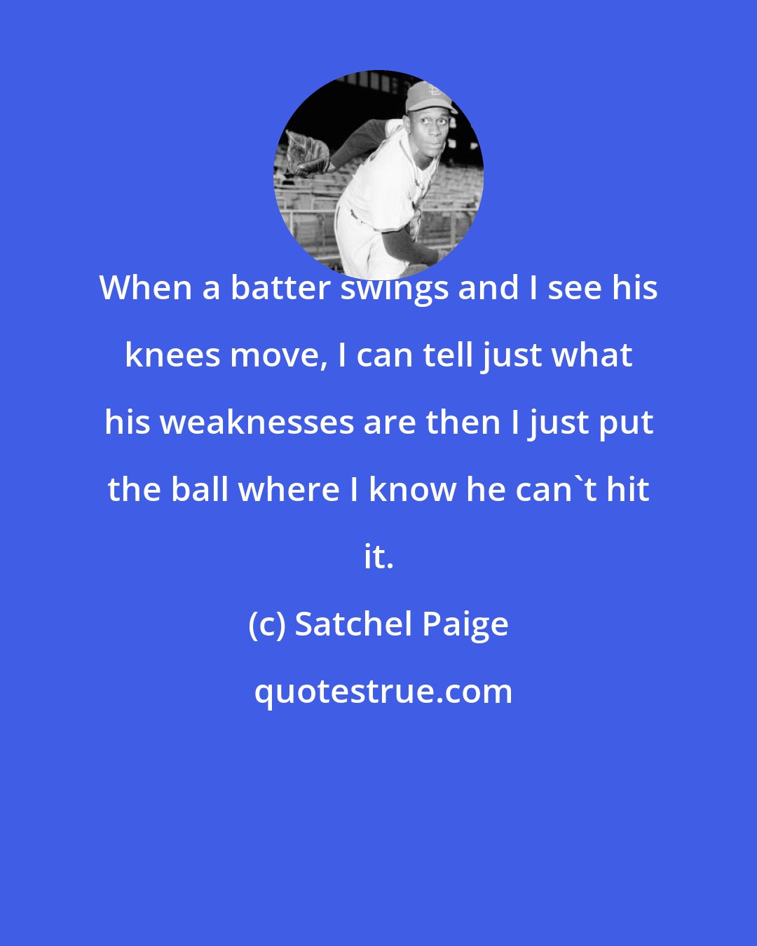 Satchel Paige: When a batter swings and I see his knees move, I can tell just what his weaknesses are then I just put the ball where I know he can't hit it.