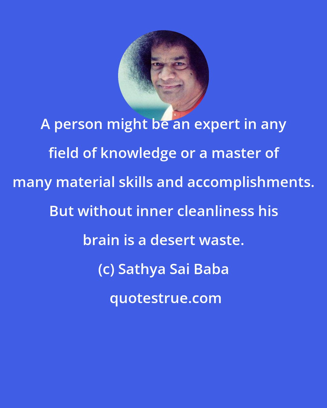 Sathya Sai Baba: A person might be an expert in any field of knowledge or a master of many material skills and accomplishments. But without inner cleanliness his brain is a desert waste.