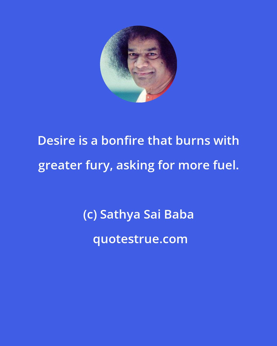 Sathya Sai Baba: Desire is a bonfire that burns with greater fury, asking for more fuel.