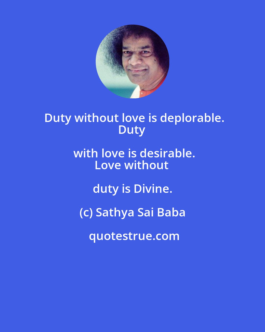 Sathya Sai Baba: Duty without love is deplorable.
Duty with love is desirable.
Love without duty is Divine.