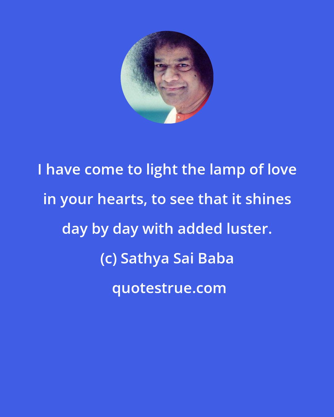 Sathya Sai Baba: I have come to light the lamp of love in your hearts, to see that it shines day by day with added luster.