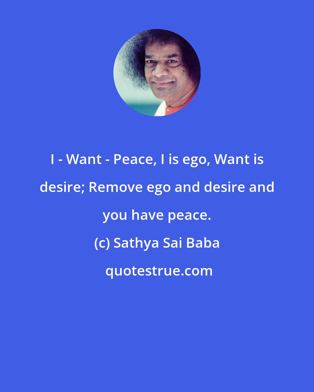 Sathya Sai Baba: I - Want - Peace, I is ego, Want is desire; Remove ego and desire and you have peace.