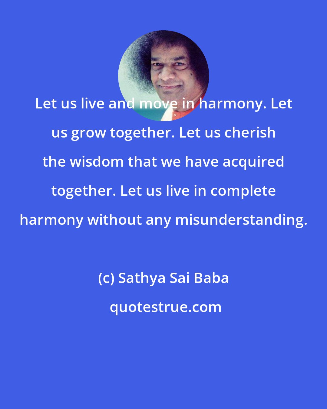 Sathya Sai Baba: Let us live and move in harmony. Let us grow together. Let us cherish the wisdom that we have acquired together. Let us live in complete harmony without any misunderstanding.