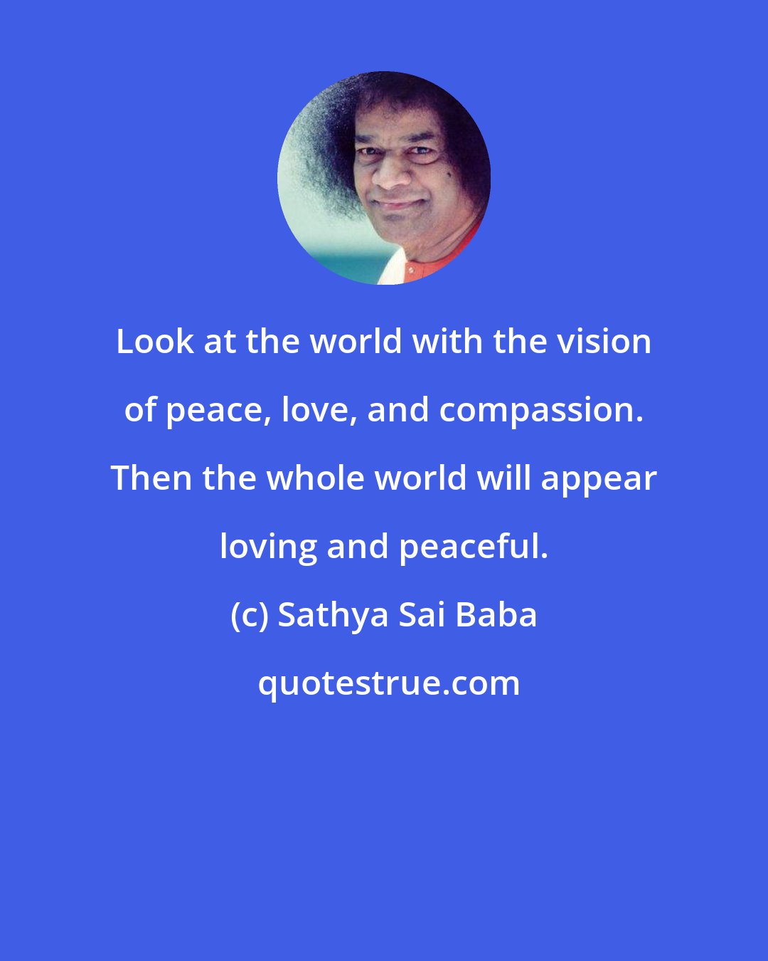 Sathya Sai Baba: Look at the world with the vision of peace, love, and compassion. Then the whole world will appear loving and peaceful.