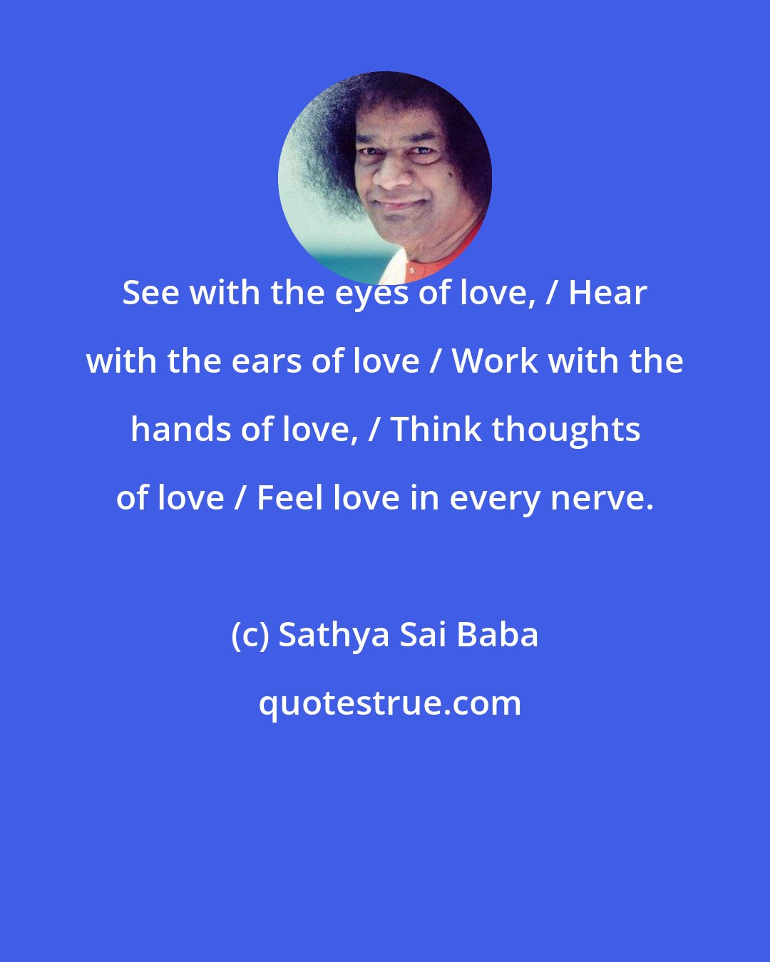 Sathya Sai Baba: See with the eyes of love, / Hear with the ears of love / Work with the hands of love, / Think thoughts of love / Feel love in every nerve.