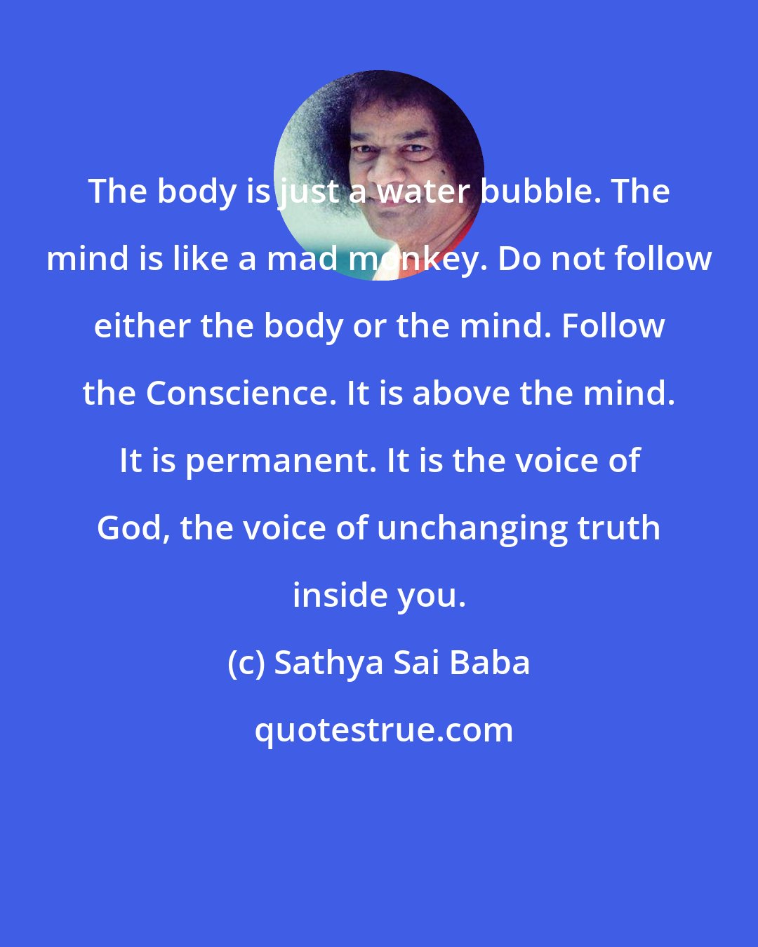 Sathya Sai Baba: The body is just a water bubble. The mind is like a mad monkey. Do not follow either the body or the mind. Follow the Conscience. It is above the mind. It is permanent. It is the voice of God, the voice of unchanging truth inside you.