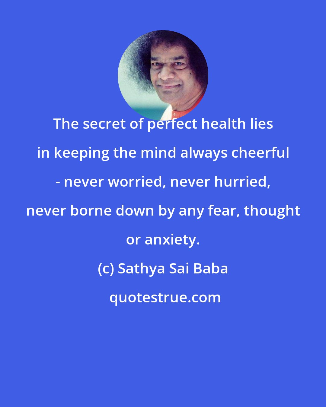 Sathya Sai Baba: The secret of perfect health lies in keeping the mind always cheerful - never worried, never hurried, never borne down by any fear, thought or anxiety.