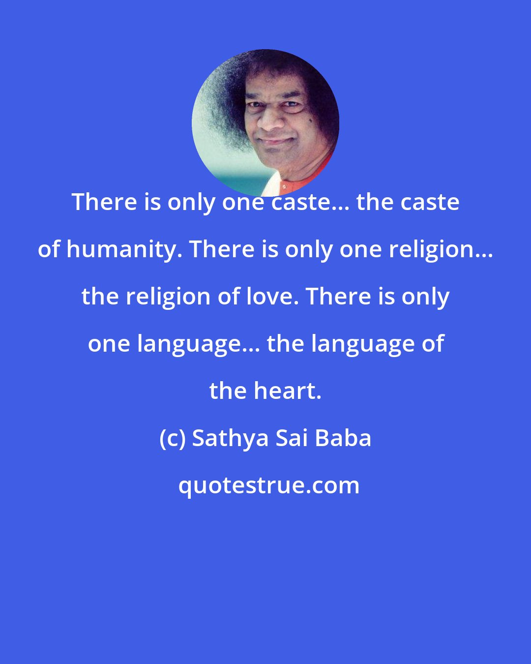 Sathya Sai Baba: There is only one caste... the caste of humanity. There is only one religion... the religion of love. There is only one language... the language of the heart.