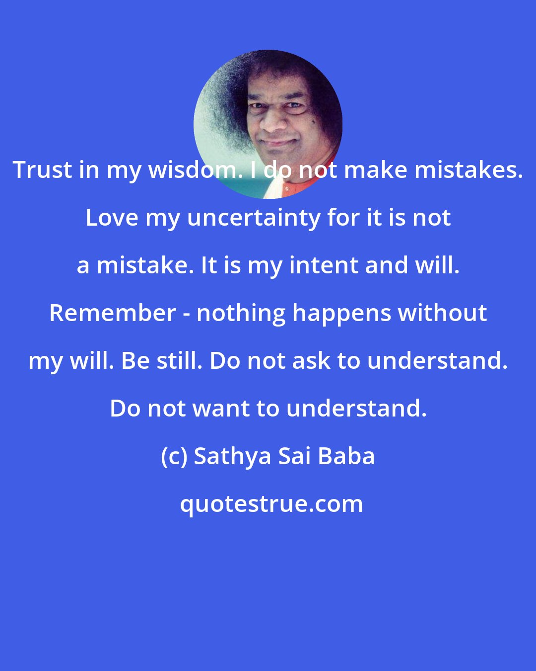 Sathya Sai Baba: Trust in my wisdom. I do not make mistakes. Love my uncertainty for it is not a mistake. It is my intent and will. Remember - nothing happens without my will. Be still. Do not ask to understand. Do not want to understand.