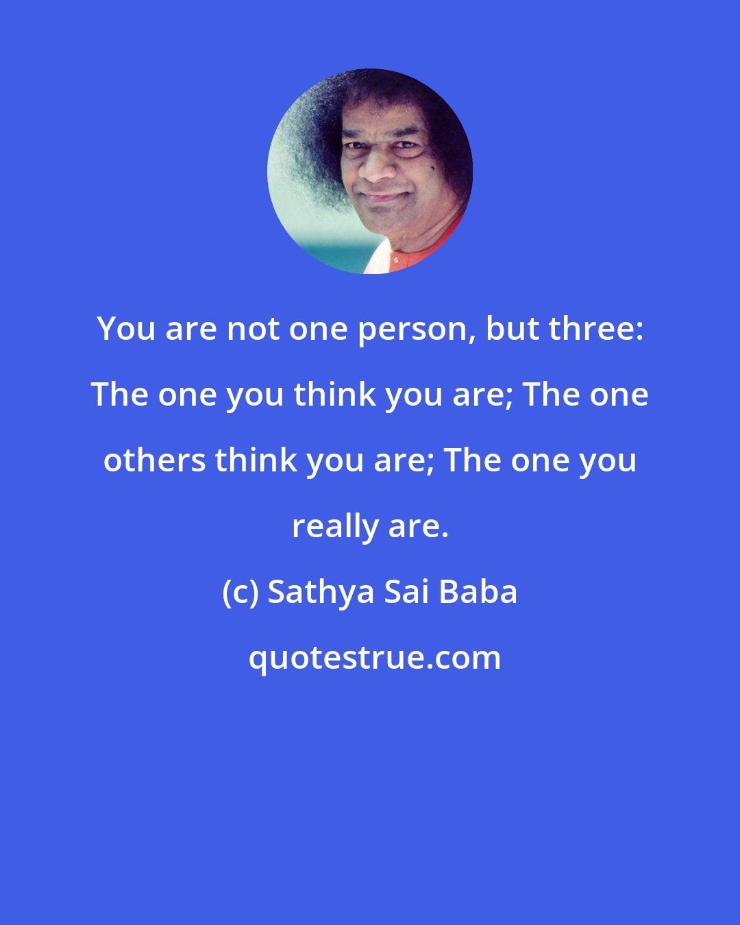 Sathya Sai Baba: You are not one person, but three: The one you think you are; The one others think you are; The one you really are.