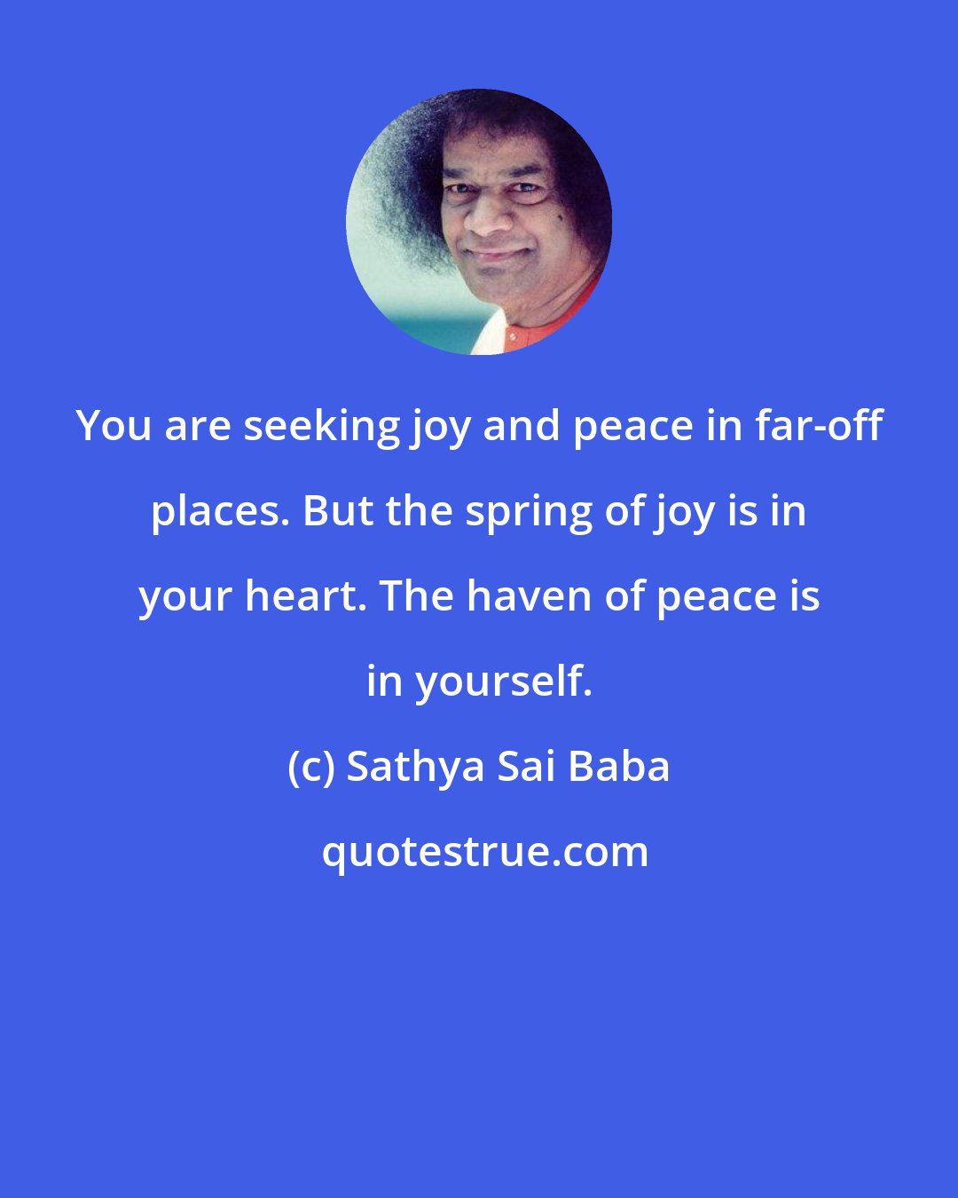 Sathya Sai Baba: You are seeking joy and peace in far-off places. But the spring of joy is in your heart. The haven of peace is in yourself.