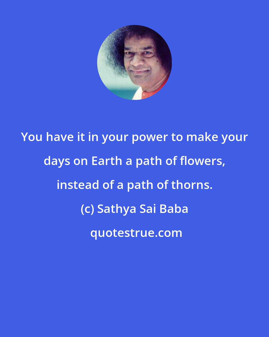 Sathya Sai Baba: You have it in your power to make your days on Earth a path of flowers, instead of a path of thorns.