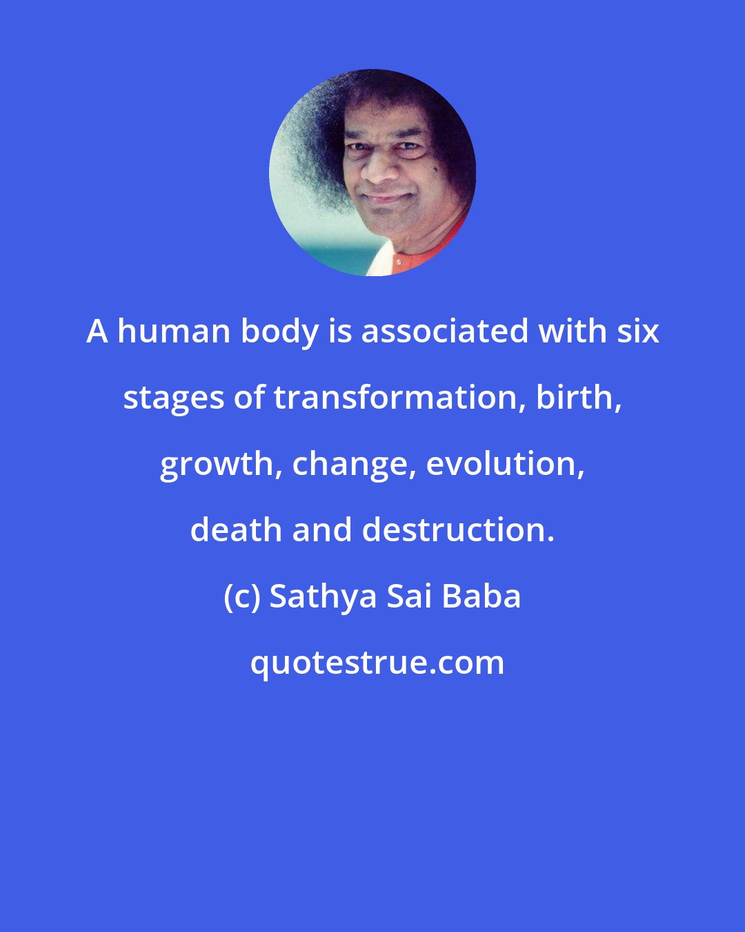 Sathya Sai Baba: A human body is associated with six stages of transformation, birth, growth, change, evolution, death and destruction.