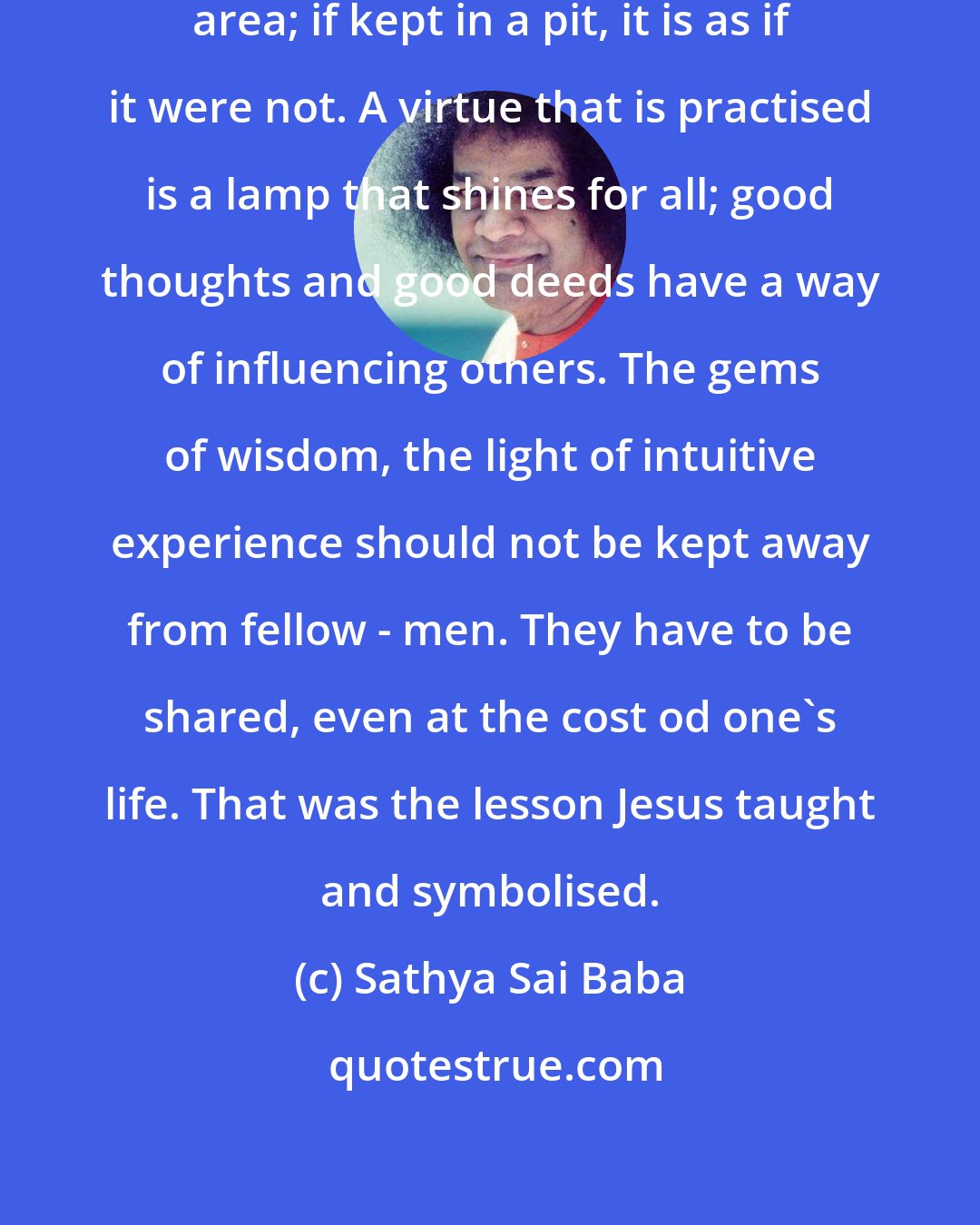 Sathya Sai Baba: A lamp kept on mound illumines the area; if kept in a pit, it is as if it were not. A virtue that is practised is a lamp that shines for all; good thoughts and good deeds have a way of influencing others. The gems of wisdom, the light of intuitive experience should not be kept away from fellow - men. They have to be shared, even at the cost od one's life. That was the lesson Jesus taught and symbolised.