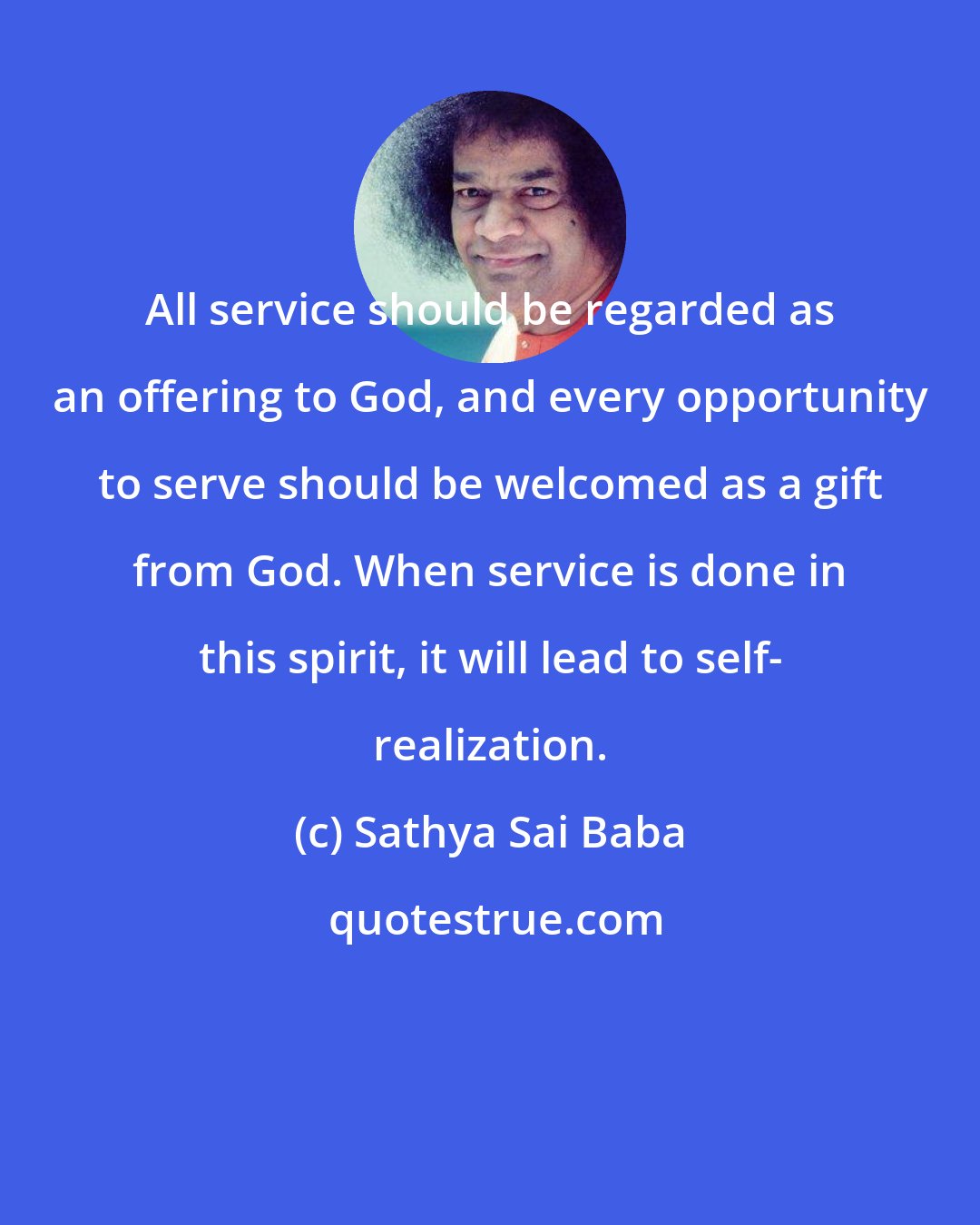 Sathya Sai Baba: All service should be regarded as an offering to God, and every opportunity to serve should be welcomed as a gift from God. When service is done in this spirit, it will lead to self- realization.