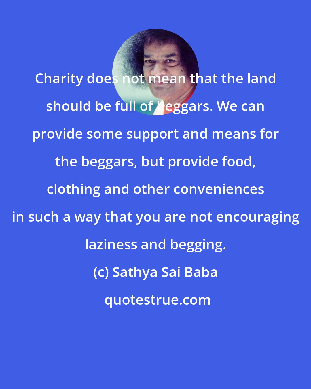 Sathya Sai Baba: Charity does not mean that the land should be full of beggars. We can provide some support and means for the beggars, but provide food, clothing and other conveniences in such a way that you are not encouraging laziness and begging.