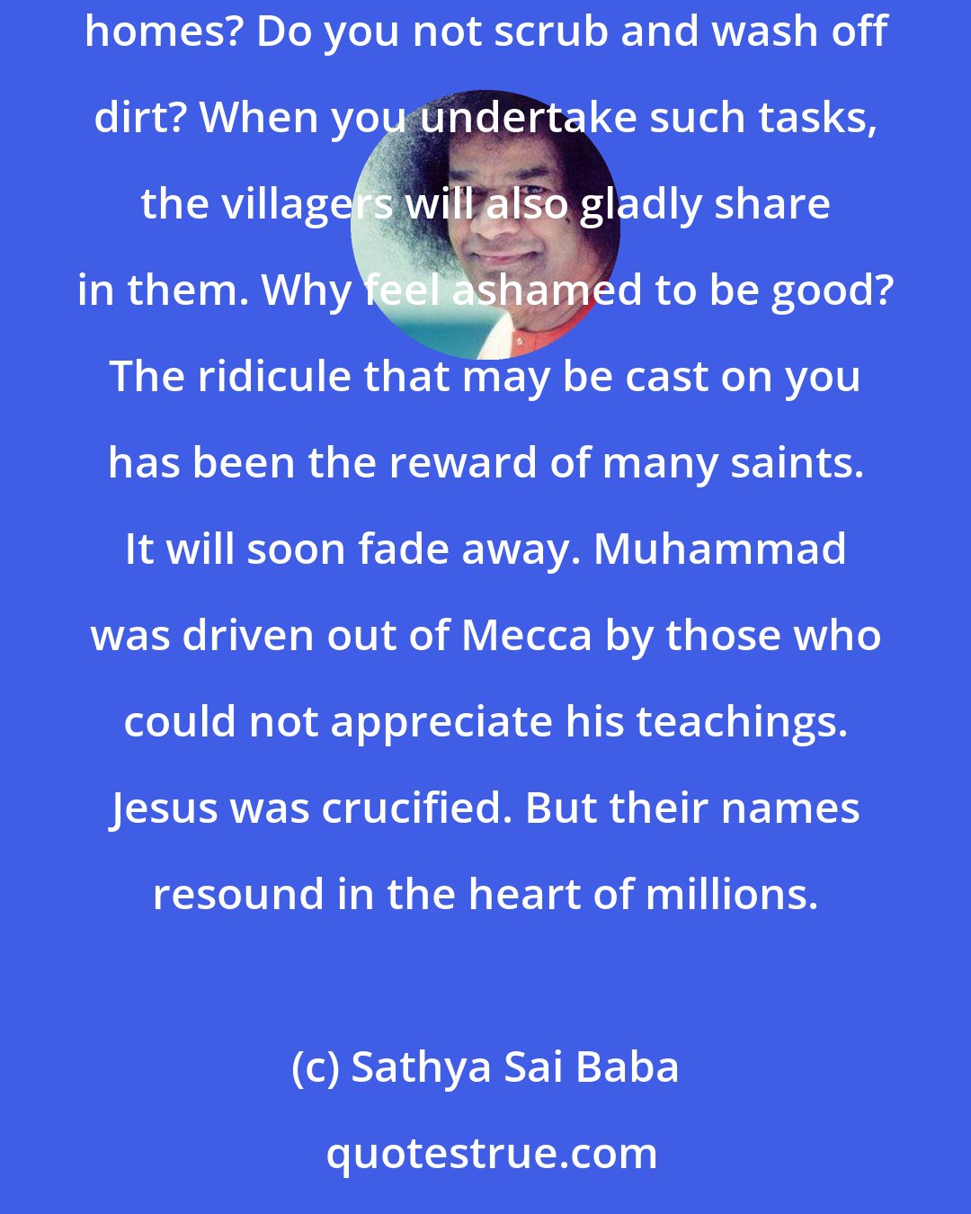 Sathya Sai Baba: Do not consider any act of service as demeaning. Sweeping the streets, for example, is not below your dignity. Do you not sweep the floor of your homes? Do you not scrub and wash off dirt? When you undertake such tasks, the villagers will also gladly share in them. Why feel ashamed to be good? The ridicule that may be cast on you has been the reward of many saints. It will soon fade away. Muhammad was driven out of Mecca by those who could not appreciate his teachings. Jesus was crucified. But their names resound in the heart of millions.