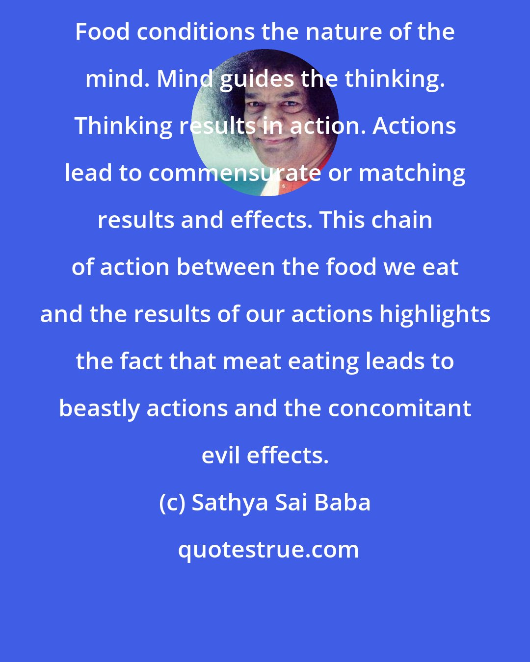 Sathya Sai Baba: Food conditions the nature of the mind. Mind guides the thinking. Thinking results in action. Actions lead to commensurate or matching results and effects. This chain of action between the food we eat and the results of our actions highlights the fact that meat eating leads to beastly actions and the concomitant evil effects.