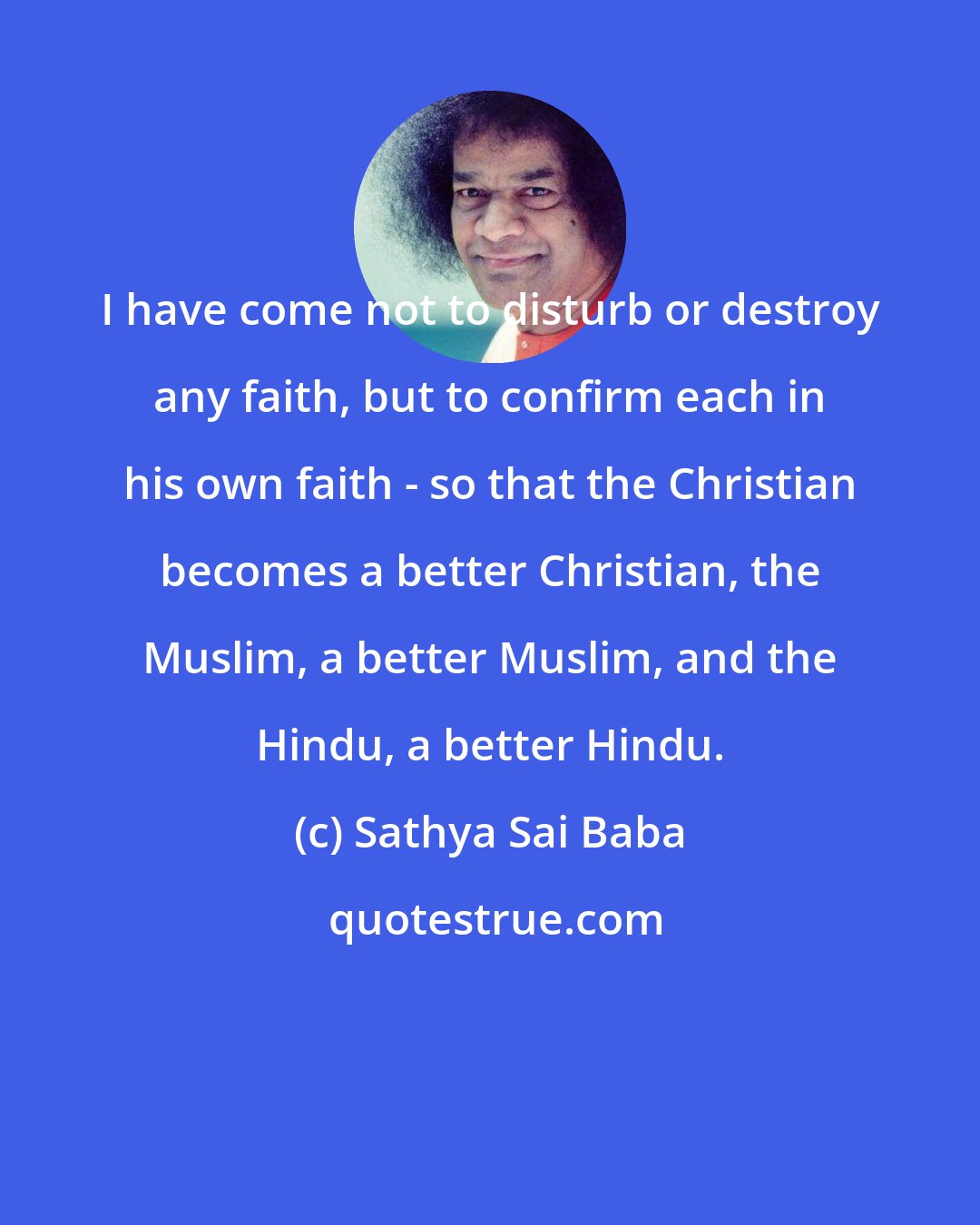 Sathya Sai Baba: I have come not to disturb or destroy any faith, but to confirm each in his own faith - so that the Christian becomes a better Christian, the Muslim, a better Muslim, and the Hindu, a better Hindu.