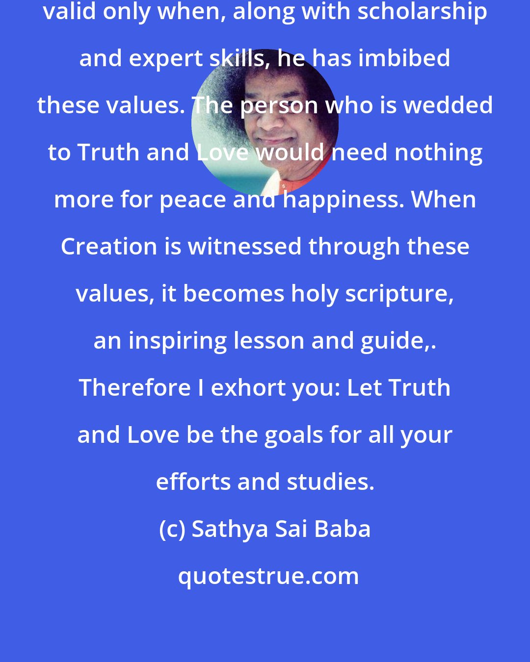 Sathya Sai Baba: Man becomes fit and functionally valid only when, along with scholarship and expert skills, he has imbibed these values. The person who is wedded to Truth and Love would need nothing more for peace and happiness. When Creation is witnessed through these values, it becomes holy scripture, an inspiring lesson and guide,. Therefore I exhort you: Let Truth and Love be the goals for all your efforts and studies.